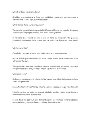 ¡Wendy gritó de horror al instante!
Gerald es su prometido y su única oportunidad de casarse con un miembro de la
familia White. Si pasa algo, su vida se acabará.
"¡Ambulancia, llame a una ambulancia!"
Wendy gritó presa del pánico y sacó el teléfono temblorosa, pero estaba demasiado
asustada para seguir presionando, solo podía seguir gritando.
El hermano Biao frunció el ceño y dijo en tono de maldición: “Tú, pequeña
inmundicia, te atreves a llamar. ¡Hazle un corte en la boca, déjame ver cómo habla!
"
"¡Sí, hermano Biao!"
Cuando los chicos escucharon esto, todos mostraron sonrisas crueles.
Lo que más les gusta es destruir las flores con las manos, especialmente las flores
salvajes de Wendy's.
Wendy entró en pánico de inmediato, tratando locamente de retroceder, pero había
una pared detrás de ella y no había ningún lugar donde esconderse.
"¡Ven aquí, perra!"
Un hombre tuerto agarró el cabello de Wendy con saña y la tiró directamente hacia
arriba abruptamente.
Luego, frente al rostro de Wendy, el tuerto agitó los brazos y se crispó violentamente.
Estos hermanitos son todos personas despiadadas que han estado peleando con el
hermano Biao durante muchos años.
En solo dos o tres golpes, la cara de Wendy estaba tan hinchada como la cabeza de
un cerdo, la sangre se mezclaba con saliva y fluía hacia abajo.
 