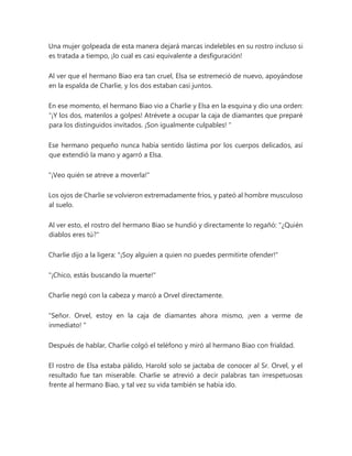 Una mujer golpeada de esta manera dejará marcas indelebles en su rostro incluso si
es tratada a tiempo, ¡lo cual es casi equivalente a desfiguración!
Al ver que el hermano Biao era tan cruel, Elsa se estremeció de nuevo, apoyándose
en la espalda de Charlie, y los dos estaban casi juntos.
En ese momento, el hermano Biao vio a Charlie y Elsa en la esquina y dio una orden:
“¡Y los dos, matenlos a golpes! Atrévete a ocupar la caja de diamantes que preparé
para los distinguidos invitados. ¡Son igualmente culpables! "
Ese hermano pequeño nunca había sentido lástima por los cuerpos delicados, así
que extendió la mano y agarró a Elsa.
"¡Veo quién se atreve a moverla!"
Los ojos de Charlie se volvieron extremadamente fríos, y pateó al hombre musculoso
al suelo.
Al ver esto, el rostro del hermano Biao se hundió y directamente lo regañó: "¿Quién
diablos eres tú?"
Charlie dijo a la ligera: "¡Soy alguien a quien no puedes permitirte ofender!"
"¡Chico, estás buscando la muerte!"
Charlie negó con la cabeza y marcó a Orvel directamente.
"Señor. Orvel, estoy en la caja de diamantes ahora mismo, ¡ven a verme de
inmediato! "
Después de hablar, Charlie colgó el teléfono y miró al hermano Biao con frialdad.
El rostro de Elsa estaba pálido, Harold solo se jactaba de conocer al Sr. Orvel, y el
resultado fue tan miserable. Charlie se atrevió a decir palabras tan irrespetuosas
frente al hermano Biao, y tal vez su vida también se había ido.
 