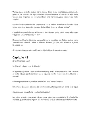 Wendy, quien se sintió atraída por la cabeza de un cerdo en el costado, escuchó las
palabras de Charlie, sus ojos estaban extremadamente horrorizados. Este nieto
todavía está fingiendo ser contundente en este momento, ¿está tratando de matar
a todos?
El hermano Biao se burló sin ceremonias: "Si te atreves a ofender al maestro Orvel
frente a mí, creo que estás cansado de tu vida o tienes la cabeza torcida".
Cuando la voz cayó al suelo, el hermano Biao hizo un gesto con la mano a los niños
y dijo con saña: "¡Mátenlo por mí!"
De repente, Orvel gritó desde fuera del área: “d mn, Biao, que f cking quiero morir,
¿verdad? Incluso el Sr. Charlie se atreve a moverse, ¡te pillé para alimentar al perro,
lo creas o no!
¡El hermano Biao se sorprendió como si lo hubiera alcanzado un rayo!
Capítulo 42
¡El Sr. Orvel está aquí!
Sr. Charlie? ¿Quién es el Sr. Charlie?
Al segundo siguiente, Orvel entró temblando y pateó al hermano Biao directamente
al suelo: “¡Estás jodidamente ciego, ni siquiera puedes reconocer al Sr. Charlie, te
mataré!
Orvel regañó mientras pateaba al hermano Biao frenéticamente.
El hermano Biao, que acababa de ser invencible, ahora parece un perro en el agua.
Elsa se quedó estupefacta, ¿cuál es la situación?
Los niños también estaban en pánico, ¿este joven era en realidad el Sr. Charlie? En
realidad, quería hacerle algo en ese momento, así que estaba buscando la muerte.
 