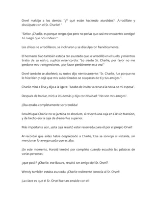 Orvel maldijo a los demás: “¿Y qué están haciendo aturdidos? ¡Arrodíllate y
discúlpate con el Sr. Charlie! "
"Señor. ¡Charlie, es porque tengo ojos pero no perlas que casi me encuentro contigo!
Te ruego que nos rodees ".
Los chicos se arrodillaron, se inclinaron y se disculparon frenéticamente.
El hermano Biao también estaba tan asustado que se arrodilló en el suelo, y mientras
tiraba de su rostro, suplicó misericordia: "Lo siento Sr. Charlie, por favor no me
perdone mis transgresiones, ¡por favor perdóneme esta vez!"
Orvel también se abofeteó, su rostro dijo nerviosamente: “Sr. Charlie, fue porque no
lo hice bien y dejé que mis subordinados se ocuparan de ti y tus amigos ".
Charlie miró a Elsa y dijo a la ligera: "Acabo de invitar a cenar a la novia de mi esposa".
Después de hablar, miró a los demás y dijo con frialdad: "No son mis amigos".
¡Elsa estaba completamente sorprendida!
Resultó que Charlie no se jactaba en absoluto, sí reservó una caja en Classic Mansion,
y de hecho era la caja de diamantes superior.
Más importante aún, ¡esta caja resultó estar reservada para él por el propio Orvel!
Al recordar que antes había despreciado a Charlie, Elsa se sonrojó al instante, sin
mencionar lo avergonzada que estaba.
¡En este momento, Harold tembló por completo cuando escuchó las palabras de
varias personas!
¿que pasó? ¿Charlie, ese Basura, resultó ser amigo del Sr. Orvel?
Wendy también estaba asustada, ¡Charlie realmente conocía al Sr. Orvel!
¡La clave es que el Sr. Orvel fue tan amable con él!
 