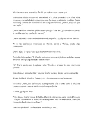 Mire de nuevo a su prometido Gerald, ¡ya está en coma con sangre!
Mientras se secaba el sudor frío de la frente, el Sr. Orvel prometió: “Sr. Charlie, no te
preocupes, nunca habrá otra cosa como esta. De ahora en adelante, vendrás a Classic
Mansion y comerás en Diamond Box en cualquier momento. ¡Vamos, elegí sus ojos
más tarde! "
Charlie emitió un zumbido, giró la cabeza y le dijo a Elsa: "Elsa, yo también he comido
la comida, aquí hay mucho lío, ¡vamos!"
Charlie despertó a Elsa e inconscientemente preguntó: "¿Qué pasa con los demás?"
Al ver las apariciones miserables de Harold, Gerald y Wendy, estaba algo
preocupada.
Charlie dijo a la ligera: "Deje que el señor Orvel lo resuelva".
Orvel dijo de inmediato: “Sr. Charlie, no te preocupes, ¡arreglaré una ambulancia para
enviarlos al hospital para recibir tratamiento! "
"Si." Charlie asintió con la cabeza y dijo: "Si este es el caso, los dos nos iremos
primero".
Elsa estaba un poco aturdida y siguió a Charlie fuera de Classic Mansion aturdida.
Al salir de Classic Mansion, Elsa no pudo calmarse durante mucho tiempo.
Mirando a Charlie, que parecía una buena persona, solo se sintió como si estuviera
cubierto por una capa de niebla, misteriosa y profunda.
"Charlie, ¿qué pasó hoy?"
Antes de que Elsa terminara de hablar, Charlie la interrumpió y dijo con indiferencia:
“Elsa, por favor mantén el asunto en secreto para mí hoy. Si Claire lo sabe, se enojará
con gente clandestina como Orvel ".
Elsa tuvo que asentir con la cabeza: "Está bien, ya veo".
 