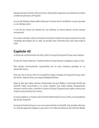 Después de que Charlie y Elsa se fueron, Orvel pidió organizar una ambulancia y llevó
a todas las personas al hospital.
La cara de Wendy estaba deformada por el hueso de la mandíbula, lo que equivalía
a una desfiguración.
Y una de las manos de Harold fue casi abolida, al menos llevará mucho tiempo
recuperarse.
En cuanto a Gerald, sufrió una fuerte conmoción cerebral. Aunque la persona ha sido
rescatada del peligro de su vida, ¡la secuela será suficiente para que sufra toda la
vida!
Capítulo 43
La fecha de nombramiento de Elsa y Doris Young de Emgrand Group será mañana.
Al salir de Classic Mansion, Charlie la llevó al hotel donde se alojaba y luego se fue.
Elsa estaba continuamente sorprendida por la cena mientras pensaba en su
desarrollo futuro.
Esta vez vino a Aurous Hill. En la superficie, llegó a trabajar en Emgrand Group, pero
de hecho, todavía tenía una responsabilidad familiar.
Papá le dijo que había noticias ultrasecretas de que Wades, la principal familia de
Eastcliff, había encontrado a su joven maestro que había estado desaparecido
durante muchos años y también compró el Grupo Emgrand para darle a este joven
maestro para practicar las manos.
En otras palabras, el maestro de la familia Wade está en Aurous Hill y es el presidente
del Grupo Emgrand.
Aunque la familia Dong es una muy buena familia en Eastcliff, solo pueden alcanzar
un nivel de segunda categoría, que está a mil millas de distancia de la familia Wade.
 