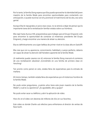 Por lo tanto, la familia Dong espera que Elsa pueda aprovechar la identidad del joven
maestro de la familia Wade para encontrar oportunidades para contactarlo con
anticipación, si puede reunirse con él y promover el matrimonio de los dos, eso sería
genial.
Aunque Elsa le repugnaba un poco esas cosas, no se atrevía a dejar de pensar que la
importante tarea de la revitalización familiar estaba sobre sus hombros.
Ella viajó hasta Aurous Hill, preparándose para trabajar para el Grupo Emgrand, solo
para encontrar la oportunidad de contactar al misterioso presidente del Grupo
Emgrand, y luego encontrar una manera de atraer su atención.
Elsa es definitivamente una súper belleza de primer nivel en la clase alta en Eastcliff.
Ella cree que con su apariencia, conocimiento, habilidad y cuerpo perfecto, debería
ser capaz de atraer la atención del heredero aparente de la familia Wade.
¡Si realmente puede casarse con él, entonces la familia Dong marcará el comienzo
de una revitalización absoluta! ¡Conviértete en una familia de primera clase en
Yenching!
Tan pronto como pensó en esto, estaba llena de expectativas para la entrada de
mañana.
Al mismo tiempo, también estaba llena de expectativas por el misterioso hombre de
la familia Wade.
No pudo evitar preguntarse, ¿cuántos años tiene este joven maestro de la familia
Wade? y cual es su apariencia? ¿Es agradable, alto y guapo?
No pudo evitar sacar su teléfono y abrir la aplicación de video.
Hizo clic en el video con decenas de millones de clics en sus favoritos.
Este video es donde Charlie usó efectivo para enfrentarse al director de ventas de
Rare Earth.
 