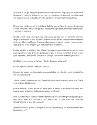 “Si vienes al Grupo Emgrand para solicitar un guardia de seguridad, no querrán un
desperdicio como tú. Si tiene un poco de conocimiento de sí mismo, también puede
ir a recoger basura en la calle. ¡Puedes ganar dos o tres mil al menos al mes!
"
Después de hablar, arrojó la botella de bebida que tenía en la mano a los pies de
Charlie y tarareó: "¡Oye, no digas que no me preocupo por ti, toma esta botella vacía
y véndela por dinero!"
Gerald sonrió y dijo: “Aunque eres una basura, ya que eres un pariente, entonces
tengo que cuidarte lo más posible. Da la casualidad de que tengo cierta amistad con
el vicepresidente del Grupo Emgrand. ¿Por qué no te ayudo con dos cosas buenas y
dejo que ella se las arregle? ¿Un trabajo limpiando el baño?
Charlie sonrió con frialdad y dijo: “El tipo de trabajo que estoy buscando, no necesitas
preocuparte por eso. Deberías preocuparte por ti mismo. Emgrand Group es una
gran empresa. Creo que no cooperarán contigo con basura de tan baja calidad ".
Gerald de repente se puso furioso: "¡Quién dices que es basura!"
Charlie dijo con desdén: "¡Eres una basura!"
Después de hablar, era demasiado vago para hablar con Gerald y entró en el edificio
del Grupo Emgrand.
"¡Redactándolo, detente por mí!" Gerald lo siguió rápidamente y alcanzó a Charlie
en la entrada del ascensor.
Quería darle una buena lección a Charlie, pero al menos lo abofeteó dos veces para
hacerle saber el destino de las personas que lo ofenden.
Pero cuando vio que ya estaba dentro del Edificio del Grupo Emgrand, le preocupaba
que hacer algo aquí enojara a sus socios, por lo que tuvo que descartar
temporalmente la idea de enseñarle.
apretó los dientes y dijo: "¡Te dejaré ir por un tiempo hoy, y no tendrás tanta suerte
la próxima vez!"
 