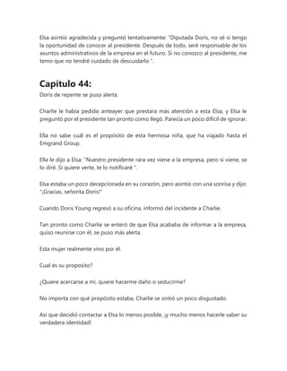 Elsa asintió agradecida y preguntó tentativamente: “Diputada Doris, no sé si tengo
la oportunidad de conocer al presidente. Después de todo, seré responsable de los
asuntos administrativos de la empresa en el futuro. Si no conozco al presidente, me
temo que no tendré cuidado de descuidarlo ".
Capítulo 44:
Doris de repente se puso alerta.
Charlie le había pedido anteayer que prestara más atención a esta Elsa, y Elsa le
preguntó por el presidente tan pronto como llegó. Parecía un poco difícil de ignorar.
Ella no sabe cuál es el propósito de esta hermosa niña, que ha viajado hasta el
Emgrand Group.
Ella le dijo a Elsa: “Nuestro presidente rara vez viene a la empresa, pero si viene, se
lo diré. Si quiere verte, te lo notificaré ".
Elsa estaba un poco decepcionada en su corazón, pero asintió con una sonrisa y dijo:
"¡Gracias, señorita Doris!"
Cuando Doris Young regresó a su oficina, informó del incidente a Charlie.
Tan pronto como Charlie se enteró de que Elsa acababa de informar a la empresa,
quiso reunirse con él, se puso más alerta.
Esta mujer realmente vino por él.
Cual es su proposito?
¿Quiere acercarse a mí, quiere hacerme daño o seducirme?
No importa con qué propósito estaba, Charlie se sintió un poco disgustado.
Así que decidió contactar a Elsa lo menos posible, ¡y mucho menos hacerle saber su
verdadera identidad!
 