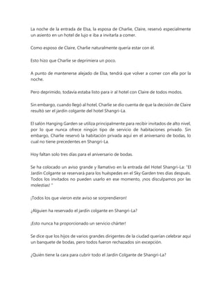La noche de la entrada de Elsa, la esposa de Charlie, Claire, reservó especialmente
un asiento en un hotel de lujo e iba a invitarla a comer.
Como esposo de Claire, Charlie naturalmente quería estar con él.
Esto hizo que Charlie se deprimiera un poco.
A punto de mantenerse alejado de Elsa, tendrá que volver a comer con ella por la
noche.
Pero deprimido, todavía estaba listo para ir al hotel con Claire de todos modos.
Sin embargo, cuando llegó al hotel, Charlie se dio cuenta de que la decisión de Claire
resultó ser el jardín colgante del hotel Shangri-La.
El salón Hanging Garden se utiliza principalmente para recibir invitados de alto nivel,
por lo que nunca ofrece ningún tipo de servicio de habitaciones privado. Sin
embargo, Charlie reservó la habitación privada aquí en el aniversario de bodas, lo
cual no tiene precedentes en Shangri-La.
Hoy faltan solo tres días para el aniversario de bodas.
Se ha colocado un aviso grande y llamativo en la entrada del Hotel Shangri-La: “El
Jardín Colgante se reservará para los huéspedes en el Sky Garden tres días después.
Todos los invitados no pueden usarlo en ese momento, ¡nos disculpamos por las
molestias! "
¡Todos los que vieron este aviso se sorprendieron!
¿Alguien ha reservado el jardín colgante en Shangri-La?
¡Esto nunca ha proporcionado un servicio chárter!
Se dice que los hijos de varios grandes dirigentes de la ciudad querían celebrar aquí
un banquete de bodas, pero todos fueron rechazados sin excepción.
¿Quién tiene la cara para cubrir todo el Jardín Colgante de Shangri-La?
 