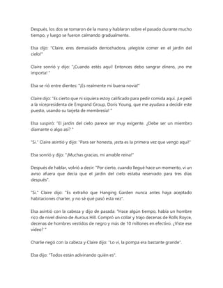 Después, los dos se tomaron de la mano y hablaron sobre el pasado durante mucho
tiempo, y luego se fueron calmando gradualmente.
Elsa dijo: "Claire, eres demasiado derrochadora, ¡elegiste comer en el jardín del
cielo!"
Claire sonrió y dijo: “¡Cuando estés aquí! Entonces debo sangrar dinero, ¡no me
importa! "
Elsa se rió entre dientes: "¡Es realmente mi buena novia!"
Claire dijo: “Es cierto que ni siquiera estoy calificado para pedir comida aquí. ¡Le pedí
a la vicepresidenta de Emgrand Group, Doris Young, que me ayudara a decidir este
puesto, usando su tarjeta de membresía! "
Elsa suspiró: “El jardín del cielo parece ser muy exigente. ¿Debe ser un miembro
diamante o algo así? "
"Si." Claire asintió y dijo: "Para ser honesta, ¡esta es la primera vez que vengo aquí!"
Elsa sonrió y dijo: "¡Muchas gracias, mi amable reina!"
Después de hablar, volvió a decir: "Por cierto, cuando llegué hace un momento, vi un
aviso afuera que decía que el jardín del cielo estaba reservado para tres días
después".
"Si." Claire dijo: "Es extraño que Hanging Garden nunca antes haya aceptado
habitaciones charter, y no sé qué pasó esta vez".
Elsa asintió con la cabeza y dijo de pasada: “Hace algún tiempo, había un hombre
rico de nivel divino de Aurous Hill. Compró un collar y trajo decenas de Rolls Royce,
decenas de hombres vestidos de negro y más de 10 millones en efectivo. ¿Viste ese
video? "
Charlie negó con la cabeza y Claire dijo: "Lo vi, la pompa era bastante grande".
Elsa dijo: "Todos están adivinando quién es".
 