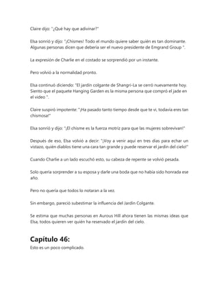 Claire dijo: "¿Qué hay que adivinar?"
Elsa sonrió y dijo: “¡Chismes! Todo el mundo quiere saber quién es tan dominante.
Algunas personas dicen que debería ser el nuevo presidente de Emgrand Group ".
La expresión de Charlie en el costado se sorprendió por un instante.
Pero volvió a la normalidad pronto.
Elsa continuó diciendo: “El jardín colgante de Shangri-La se cerró nuevamente hoy.
Siento que el paquete Hanging Garden es la misma persona que compró el jade en
el video ".
Claire suspiró impotente: "¡Ha pasado tanto tiempo desde que te vi, todavía eres tan
chismosa!"
Elsa sonrió y dijo: "¡El chisme es la fuerza motriz para que las mujeres sobrevivan!"
Después de eso, Elsa volvió a decir: "¡Voy a venir aquí en tres días para echar un
vistazo, quién diablos tiene una cara tan grande y puede reservar el jardín del cielo!"
Cuando Charlie a un lado escuchó esto, su cabeza de repente se volvió pesada.
Solo quería sorprender a su esposa y darle una boda que no había sido honrada ese
año.
Pero no quería que todos lo notaran a la vez.
Sin embargo, pareció subestimar la influencia del Jardín Colgante.
Se estima que muchas personas en Aurous Hill ahora tienen las mismas ideas que
Elsa, todos quieren ver quién ha reservado el jardín del cielo.
Capítulo 46:
Esto es un poco complicado.
 