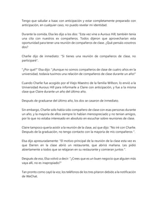 Tengo que saludar a Isaac con anticipación y estar completamente preparado con
anticipación, en cualquier caso, no puedo revelar mi identidad.
Durante la comida, Elsa les dijo a los dos: “Esta vez vine a Aurous Hill, también tenía
una cita con nuestros ex compañeros. Todos dijeron que aprovecharían esta
oportunidad para tener una reunión de compañeros de clase. ¿Qué pensáis vosotros
dos?
Charlie dijo de inmediato: "Si tienes una reunión de compañeros de clase, no
participaré".
"¿Por qué?" Elsa dijo: "¡Aunque no somos compañeros de clase de cuatro años en la
universidad, todavía tuvimos una relación de compañeros de clase durante un año!"
Cuando Charlie fue acogido por el Viejo Maestro de la familia Willson, lo envió a la
Universidad Aurous Hill para informarle a Claire con anticipación, y fue a la misma
clase que Claire durante un año del último año.
Después de graduarse del último año, los dos se casaron de inmediato.
Sin embargo, Charlie solo había sido compañero de clase con esas personas durante
un año, y la mayoría de ellos siempre lo habían menospreciado y no tenían amigos,
por lo que no estaba interesado en absoluto en escuchar sobre reuniones de clase.
Claire tampoco quería asistir a la reunión de la clase, así que dijo: “No iré con Charlie.
Después de la graduación, no tengo contacto con la mayoría de mis compañeros ".
Elsa dijo apresuradamente: “El motivo principal de la reunión de la clase esta vez es
que Darren en la clase abrió un restaurante, que abrirá mañana. Les pidió
abiertamente a todos que se relajaran en su restaurante y comieran juntos ".
Después de eso, Elsa volvió a decir: "¿Crees que es un buen negocio que alguien más
vaya allí, no es inapropiado?"
Tan pronto como cayó la voz, los teléfonos de los tres pitaron debido a la notificación
de WeChat.
 