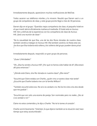 Inmediatamente después, aparecieron muchas notificaciones de WeChat.
Todos sacaron sus teléfonos móviles y lo miraron. Resultó que Darren sacó a un
grupo de compañeros de clase, y este grupo pronto llegó a más de 30 personas.
Darren dijo en el grupo: “Queridos viejos compañeros de clase, el pequeño hotel en
el que invertí abrirá oficialmente mañana al mediodía. El hotel está en Aurous
Hill. Ven y disfruta de la experiencia con los compañeros de clase de Aurous
Hill. ¡Será una reunión de clase! "
“Da la casualidad de que Elsa, una de las dos flores doradas de nuestra clase,
también vendrá a trabajar en Aurous Hill. Ella también asistirá a la fiesta esta vez.
¡Se dice que Elsa todavía está soltera y los solteros del grupo pueden darse prisa!
"
Inmediatamente después, respondió un gran grupo de personas.
"¡Guau! ¡Felicidades!"
“Oh, ¿Elsa ha venido a Aurous Hill? ¿Por qué no hemos oído hablar de él? ¡Ella estará
allí para entonces! "
“¿Dónde está Claire, otra flor dorada en nuestra clase? ¿Ella viene?"
“Escuché que Claire estaba con Charlie, ¿quién vino a nuestra clase más tarde?
¿Escuché que Charlie todavía vive con la familia Willson?
“También escuché sobre eso. No sé si es verdad o no. No los he visto a los dos desde
que me gradué ".
“Escuché que son solo una escena de pareja. Son nominales pero no reales. ¿No sé
si es verdad o no? "
Claire vio estos contenidos y le dijo a Charlie: "No te lo tomes al corazón".
Charlie sonrió levemente: "Está bien, lo que dijeron también es la situación real, hace
tiempo que estoy acostumbrado".
 