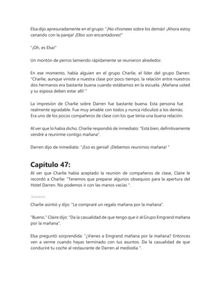 Elsa dijo apresuradamente en el grupo: “¡No chismees sobre los demás! ¡Ahora estoy
cenando con la pareja! ¡Ellos son encantadores!"
"¡Oh, es Elsa!"
Un montón de perros lamiendo rápidamente se reunieron alrededor.
En ese momento, había alguien en el grupo Charlie, el líder del grupo Darren:
“Charlie, aunque viniste a nuestra clase por poco tiempo, la relación entre nuestros
dos hermanos era bastante buena cuando estábamos en la escuela. ¡Mañana usted
y su esposa deben estar allí! "
La impresión de Charlie sobre Darren fue bastante buena. Esta persona fue
realmente agradable. Fue muy amable con todos y nunca ridiculizó a los demás.
Era uno de los pocos compañeros de clase con los que tenía una buena relación.
Al ver que lo había dicho, Charlie respondió de inmediato: "Está bien, definitivamente
vendré a reunirme contigo mañana".
Darren dijo de inmediato: “¡Eso es genial! ¡Debemos reunirnos mañana! "
Capítulo 47:
Al ver que Charlie había aceptado la reunión de compañeros de clase, Claire le
recordó a Charlie: “Tenemos que preparar algunos obsequios para la apertura del
Hotel Darren. No podemos ir con las manos vacías ".
Anuncio
Charlie asintió y dijo: "Le compraré un regalo mañana por la mañana".
"Bueno." Claire dijo: "Da la casualidad de que tengo que ir al Grupo Emgrand mañana
por la mañana".
Elsa preguntó sorprendida: “¿Vienes a Emgrand mañana por la mañana? Entonces
ven a verme cuando hayas terminado con tus asuntos. Da la casualidad de que
conduciré tu coche al restaurante de Darren al mediodía ".
 