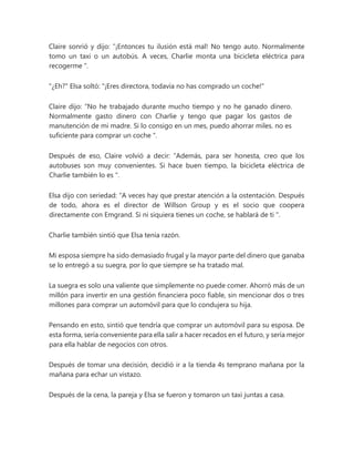 Claire sonrió y dijo: “¡Entonces tu ilusión está mal! No tengo auto. Normalmente
tomo un taxi o un autobús. A veces, Charlie monta una bicicleta eléctrica para
recogerme ".
"¿Eh?" Elsa soltó: "¡Eres directora, todavía no has comprado un coche!"
Claire dijo: “No he trabajado durante mucho tiempo y no he ganado dinero.
Normalmente gasto dinero con Charlie y tengo que pagar los gastos de
manutención de mi madre. Si lo consigo en un mes, puedo ahorrar miles. no es
suficiente para comprar un coche ".
Después de eso, Claire volvió a decir: “Además, para ser honesta, creo que los
autobuses son muy convenientes. Si hace buen tiempo, la bicicleta eléctrica de
Charlie también lo es ".
Elsa dijo con seriedad: “A veces hay que prestar atención a la ostentación. Después
de todo, ahora es el director de Willson Group y es el socio que coopera
directamente con Emgrand. Si ni siquiera tienes un coche, se hablará de ti ".
Charlie también sintió que Elsa tenía razón.
Mi esposa siempre ha sido demasiado frugal y la mayor parte del dinero que ganaba
se lo entregó a su suegra, por lo que siempre se ha tratado mal.
La suegra es solo una valiente que simplemente no puede comer. Ahorró más de un
millón para invertir en una gestión financiera poco fiable, sin mencionar dos o tres
millones para comprar un automóvil para que lo condujera su hija.
Pensando en esto, sintió que tendría que comprar un automóvil para su esposa. De
esta forma, sería conveniente para ella salir a hacer recados en el futuro, y sería mejor
para ella hablar de negocios con otros.
Después de tomar una decisión, decidió ir a la tienda 4s temprano mañana por la
mañana para echar un vistazo.
Después de la cena, la pareja y Elsa se fueron y tomaron un taxi juntas a casa.
 