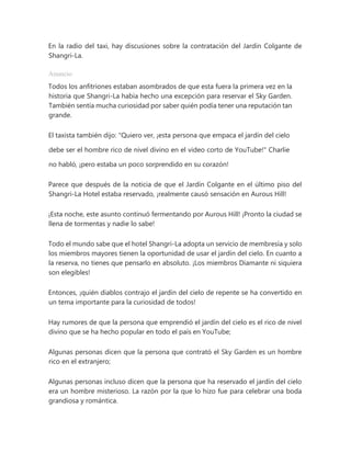 En la radio del taxi, hay discusiones sobre la contratación del Jardín Colgante de
Shangri-La.
Anuncio
Todos los anfitriones estaban asombrados de que esta fuera la primera vez en la
historia que Shangri-La había hecho una excepción para reservar el Sky Garden.
También sentía mucha curiosidad por saber quién podía tener una reputación tan
grande.
El taxista también dijo: "Quiero ver, ¡esta persona que empaca el jardín del cielo
debe ser el hombre rico de nivel divino en el video corto de YouTube!" Charlie
no habló, ¡pero estaba un poco sorprendido en su corazón!
Parece que después de la noticia de que el Jardín Colgante en el último piso del
Shangri-La Hotel estaba reservado, ¡realmente causó sensación en Aurous Hill!
¡Esta noche, este asunto continuó fermentando por Aurous Hill! ¡Pronto la ciudad se
llena de tormentas y nadie lo sabe!
Todo el mundo sabe que el hotel Shangri-La adopta un servicio de membresía y solo
los miembros mayores tienen la oportunidad de usar el jardín del cielo. En cuanto a
la reserva, no tienes que pensarlo en absoluto. ¡Los miembros Diamante ni siquiera
son elegibles!
Entonces, ¡quién diablos contrajo el jardín del cielo de repente se ha convertido en
un tema importante para la curiosidad de todos!
Hay rumores de que la persona que emprendió el jardín del cielo es el rico de nivel
divino que se ha hecho popular en todo el país en YouTube;
Algunas personas dicen que la persona que contrató el Sky Garden es un hombre
rico en el extranjero;
Algunas personas incluso dicen que la persona que ha reservado el jardín del cielo
era un hombre misterioso. La razón por la que lo hizo fue para celebrar una boda
grandiosa y romántica.
 