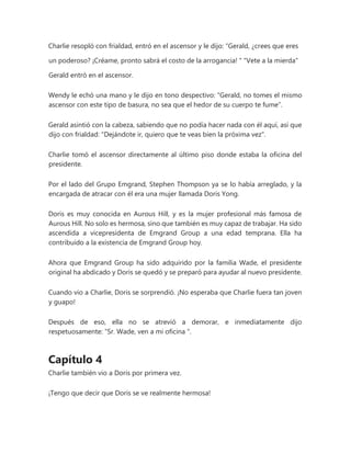 Charlie resopló con frialdad, entró en el ascensor y le dijo: “Gerald, ¿crees que eres
un poderoso? ¡Créame, pronto sabrá el costo de la arrogancia! " "Vete a la mierda"
Gerald entró en el ascensor.
Wendy le echó una mano y le dijo en tono despectivo: “Gerald, no tomes el mismo
ascensor con este tipo de basura, no sea que el hedor de su cuerpo te fume”.
Gerald asintió con la cabeza, sabiendo que no podía hacer nada con él aquí, así que
dijo con frialdad: "Dejándote ir, quiero que te veas bien la próxima vez".
Charlie tomó el ascensor directamente al último piso donde estaba la oficina del
presidente.
Por el lado del Grupo Emgrand, Stephen Thompson ya se lo había arreglado, y la
encargada de atracar con él era una mujer llamada Doris Yong.
Doris es muy conocida en Aurous Hill, y es la mujer profesional más famosa de
Aurous Hill. No solo es hermosa, sino que también es muy capaz de trabajar. Ha sido
ascendida a vicepresidenta de Emgrand Group a una edad temprana. Ella ha
contribuido a la existencia de Emgrand Group hoy.
Ahora que Emgrand Group ha sido adquirido por la familia Wade, el presidente
original ha abdicado y Doris se quedó y se preparó para ayudar al nuevo presidente.
Cuando vio a Charlie, Doris se sorprendió. ¡No esperaba que Charlie fuera tan joven
y guapo!
Después de eso, ella no se atrevió a demorar, e inmediatamente dijo
respetuosamente: “Sr. Wade, ven a mi oficina ".
Capítulo 4
Charlie también vio a Doris por primera vez.
¡Tengo que decir que Doris se ve realmente hermosa!
 