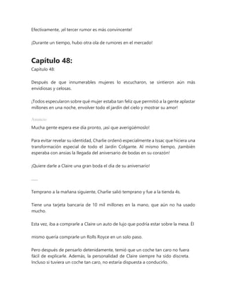 Efectivamente, ¡el tercer rumor es más convincente!
¡Durante un tiempo, hubo otra ola de rumores en el mercado!
Capítulo 48:
Capítulo 48:
Después de que innumerables mujeres lo escucharon, se sintieron aún más
envidiosas y celosas.
¡Todos especularon sobre qué mujer estaba tan feliz que permitió a la gente aplastar
millones en una noche, envolver todo el jardín del cielo y mostrar su amor!
Anuncio
Mucha gente espera ese día pronto, ¡así que averigüémoslo!
Para evitar revelar su identidad, Charlie ordenó especialmente a Issac que hiciera una
transformación especial de todo el Jardín Colgante. Al mismo tiempo, ¡también
esperaba con ansias la llegada del aniversario de bodas en su corazón!
¡Quiere darle a Claire una gran boda el día de su aniversario!
……
Temprano a la mañana siguiente, Charlie salió temprano y fue a la tienda 4s.
Tiene una tarjeta bancaria de 10 mil millones en la mano, que aún no ha usado
mucho.
Esta vez, iba a comprarle a Claire un auto de lujo que podría estar sobre la mesa. Él
mismo quería comprarle un Rolls Royce en un solo paso.
Pero después de pensarlo detenidamente, temió que un coche tan caro no fuera
fácil de explicarle. Además, la personalidad de Claire siempre ha sido discreta.
Incluso si tuviera un coche tan caro, no estaría dispuesta a conducirlo.
 