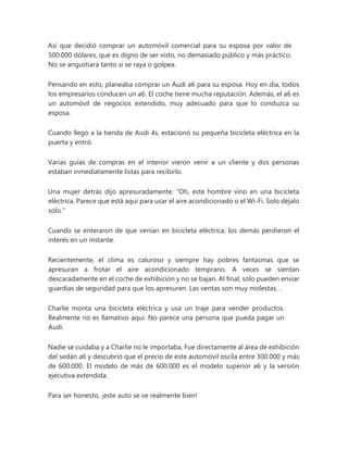 Así que decidió comprar un automóvil comercial para su esposa por valor de
500.000 dólares, que es digno de ser visto, no demasiado público y más práctico.
No se angustiará tanto si se raya o golpea.
Pensando en esto, planeaba comprar un Audi a6 para su esposa. Hoy en día, todos
los empresarios conducen un a6. El coche tiene mucha reputación. Además, el a6 es
un automóvil de negocios extendido, muy adecuado para que lo conduzca su
esposa.
Cuando llegó a la tienda de Audi 4s, estacionó su pequeña bicicleta eléctrica en la
puerta y entró.
Varias guías de compras en el interior vieron venir a un cliente y dos personas
estaban inmediatamente listas para recibirlo.
Una mujer detrás dijo apresuradamente: “Oh, este hombre vino en una bicicleta
eléctrica. Parece que está aquí para usar el aire acondicionado o el Wi-Fi. Solo déjalo
solo."
Cuando se enteraron de que venían en bicicleta eléctrica, los demás perdieron el
interés en un instante.
Recientemente, el clima es caluroso y siempre hay pobres fantasmas que se
apresuran a frotar el aire acondicionado temprano. A veces se sientan
descaradamente en el coche de exhibición y no se bajan. Al final, solo pueden enviar
guardias de seguridad para que los apresuren. Las ventas son muy molestas. .
Charlie monta una bicicleta eléctrica y usa un traje para vender productos.
Realmente no es llamativo aquí. No parece una persona que pueda pagar un
Audi.
Nadie se cuidaba y a Charlie no le importaba. Fue directamente al área de exhibición
del sedán a6 y descubrió que el precio de este automóvil oscila entre 300.000 y más
de 600.000. El modelo de más de 600.000 es el modelo superior a6 y la versión
ejecutiva extendida.
Para ser honesto, ¡este auto se ve realmente bien!
 
