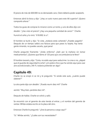 El precio de más de 600.000 no es demasiado caro, Claire debería poder aceptarlo.
Entonces abrió la boca y dijo: “¿Hay un auto nuevo para este A6 superior? ¡Quiero
comprarlo ahora! "
Todos los guías de compras lo miraron como un tonto, y uno de ellos dijo con
desdén: “¿Has visto el precio? ¿Hay una pequeña cantidad de ceros? " Charlie
frunció el ceño y lo miró: "618.000, lo vi".
El hombre se burló y dijo: “lo viste, ¿todavía estás soñando? ¿Puedes pagarlo?
Después de un tiempo saldrá una factura para que pases tu tarjeta, hay tanta
gente mirando, no puedes sacarla, ¡qué pena!
Charlie preguntó fríamente: “¿Estás enfermo? ¿Salir por la mañana sin tomar
medicamentos? ¿Quieres que llame al 120 para que una ambulancia te lleve?
El hombre tarareó y dijo: “Corta, no estés aquí para seducirme. Lo crea o no, ¿dejaré
que el guardia de seguridad lo eche? ¿Un pobre chico que ha venido aquí para usar
aire acondicionado y Wi-Fi, todavía pretende ser algo?
Capítulo 49:
Charlie no se enojó ni se rió y le preguntó: "Si vende este auto, ¿cuánto puede
obtener?"
La otra parte dijo con desdén: "¡Puedo reunir diez mil!" Charlie
asintió: "Muy bien, perdiste diez mil".
Después de hablar, Charlie se volvió y salió.
Se encontró con el gerente de esta tienda al entrar, y el nombre del gerente de
ventas: Whibe estaba escrito en la placa del otro.
Entonces Charlie le preguntó: "¿Eres la persona a cargo aquí?"
"Si." Whibe asintió, "¿Cuáles son tus necesidades?"
 
