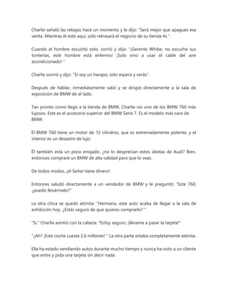 Charlie señaló las rebajas hace un momento y le dijo: “Será mejor que apagues esa
venta. Mientras él esté aquí, solo retrasará el negocio de su tienda 4s ".
Cuando el hombre escuchó esto, corrió y dijo: “¡Gerente Whibe, no escuche sus
tonterías, este hombre está enfermo! ¡Solo vino a usar el cable del aire
acondicionado! "
Charlie sonrió y dijo: "Si soy un harapo, solo espera y verás".
Después de hablar, inmediatamente salió y se dirigió directamente a la sala de
exposición de BMW de al lado.
Tan pronto como llegó a la tienda de BMW, Charlie vio uno de los BMW 760 más
lujosos. Este es el accesorio superior del BMW Serie 7. Es el modelo más caro de
BMW.
El BMW 760 tiene un motor de 12 cilindros, que es extremadamente potente, y el
interior es un desastre de lujo.
Él también está un poco enojado, ¿no lo desprecian estos idiotas de Audi? Bien,
entonces compraré un BMW de alta calidad para que lo veas.
De todos modos, ¡el Señor tiene dinero!
Entonces saludó directamente a un vendedor de BMW y le preguntó: "Este 760,
¿puedo llevármelo?"
La otra chica se quedó atónita: “Hermano, este auto acaba de llegar a la sala de
exhibición hoy. ¿Estás seguro de que quieres comprarlo? "
"Si." Charlie asintió con la cabeza: "Estoy seguro, ¡llévame a pasar la tarjeta!"
“¿Ah? ¡Este coche cuesta 2,6 millones! " La otra parte estaba completamente atónita.
Ella ha estado vendiendo autos durante mucho tiempo y nunca ha visto a un cliente
que entre y pida una tarjeta sin decir nada.
 