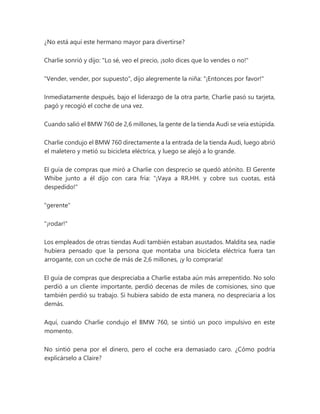 ¿No está aquí este hermano mayor para divertirse?
Charlie sonrió y dijo: "Lo sé, veo el precio, ¡solo dices que lo vendes o no!"
"Vender, vender, por supuesto", dijo alegremente la niña: "¡Entonces por favor!"
Inmediatamente después, bajo el liderazgo de la otra parte, Charlie pasó su tarjeta,
pagó y recogió el coche de una vez.
Cuando salió el BMW 760 de 2,6 millones, la gente de la tienda Audi se veía estúpida.
Charlie condujo el BMW 760 directamente a la entrada de la tienda Audi, luego abrió
el maletero y metió su bicicleta eléctrica, y luego se alejó a lo grande.
El guía de compras que miró a Charlie con desprecio se quedó atónito. El Gerente
Whibe junto a él dijo con cara fría: "¡Vaya a RR.HH. y cobre sus cuotas, está
despedido!"
"gerente"
"¡rodar!"
Los empleados de otras tiendas Audi también estaban asustados. Maldita sea, nadie
hubiera pensado que la persona que montaba una bicicleta eléctrica fuera tan
arrogante, con un coche de más de 2,6 millones, ¡y lo compraría!
El guía de compras que despreciaba a Charlie estaba aún más arrepentido. No solo
perdió a un cliente importante, perdió decenas de miles de comisiones, sino que
también perdió su trabajo. Si hubiera sabido de esta manera, no despreciaría a los
demás.
Aquí, cuando Charlie condujo el BMW 760, se sintió un poco impulsivo en este
momento.
No sintió pena por el dinero, pero el coche era demasiado caro. ¿Cómo podría
explicárselo a Claire?
 