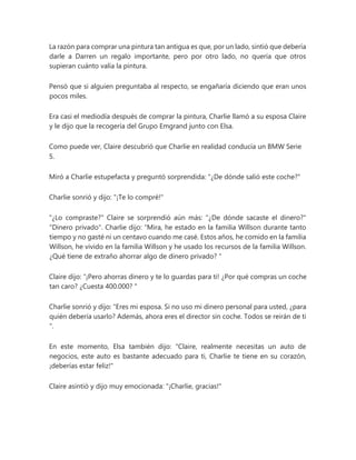 La razón para comprar una pintura tan antigua es que, por un lado, sintió que debería
darle a Darren un regalo importante, pero por otro lado, no quería que otros
supieran cuánto valía la pintura.
Pensó que si alguien preguntaba al respecto, se engañaría diciendo que eran unos
pocos miles.
Era casi el mediodía después de comprar la pintura, Charlie llamó a su esposa Claire
y le dijo que la recogería del Grupo Emgrand junto con Elsa.
Como puede ver, Claire descubrió que Charlie en realidad conducía un BMW Serie
5.
Miró a Charlie estupefacta y preguntó sorprendida: "¿De dónde salió este coche?"
Charlie sonrió y dijo: "¡Te lo compré!"
"¿Lo compraste?" Claire se sorprendió aún más: "¿De dónde sacaste el dinero?"
"Dinero privado". Charlie dijo: “Mira, he estado en la familia Willson durante tanto
tiempo y no gasté ni un centavo cuando me casé. Estos años, he comido en la familia
Willson, he vivido en la familia Willson y he usado los recursos de la familia Willson.
¿Qué tiene de extraño ahorrar algo de dinero privado? "
Claire dijo: “¡Pero ahorras dinero y te lo guardas para ti! ¿Por qué compras un coche
tan caro? ¿Cuesta 400.000? "
Charlie sonrió y dijo: “Eres mi esposa. Si no uso mi dinero personal para usted, ¿para
quién debería usarlo? Además, ahora eres el director sin coche. Todos se reirán de ti
".
En este momento, Elsa también dijo: "Claire, realmente necesitas un auto de
negocios, este auto es bastante adecuado para ti, Charlie te tiene en su corazón,
¡deberías estar feliz!"
Claire asintió y dijo muy emocionada: "¡Charlie, gracias!"
 
