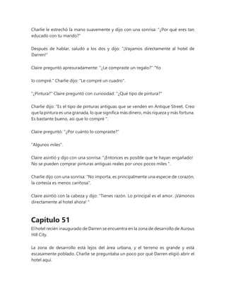 Charlie le estrechó la mano suavemente y dijo con una sonrisa: "¿Por qué eres tan
educado con tu marido?"
Después de hablar, saludó a los dos y dijo: "¡Vayamos directamente al hotel de
Darren!"
Claire preguntó apresuradamente: "¿Le compraste un regalo?" "Yo
lo compré." Charlie dijo: "Le compré un cuadro".
"¿Pintura?" Claire preguntó con curiosidad: "¿Qué tipo de pintura?"
Charlie dijo: “Es el tipo de pinturas antiguas que se venden en Antique Street. Creo
que la pintura es una granada, lo que significa más dinero, más riqueza y más fortuna.
Es bastante bueno, así que lo compré ".
Claire preguntó: "¿Por cuánto lo compraste?"
"Algunos miles".
Claire asintió y dijo con una sonrisa: “¡Entonces es posible que te hayan engañado!
No se pueden comprar pinturas antiguas reales por unos pocos miles ".
Charlie dijo con una sonrisa: "No importa, es principalmente una especie de corazón,
la cortesía es menos cariñosa".
Claire asintió con la cabeza y dijo: “Tienes razón. Lo principal es el amor. ¡Vámonos
directamente al hotel ahora! "
Capítulo 51
El hotel recién inaugurado de Darren se encuentra en la zona de desarrollo de Aurous
Hill City.
La zona de desarrollo está lejos del área urbana, y el terreno es grande y está
escasamente poblado. Charlie se preguntaba un poco por qué Darren eligió abrir el
hotel aquí.
 