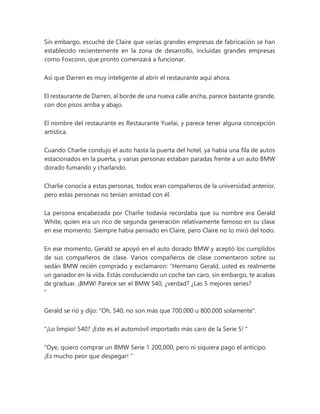 Sin embargo, escuché de Claire que varias grandes empresas de fabricación se han
establecido recientemente en la zona de desarrollo, incluidas grandes empresas
como Foxconn, que pronto comenzará a funcionar.
Así que Darren es muy inteligente al abrir el restaurante aquí ahora.
El restaurante de Darren, al borde de una nueva calle ancha, parece bastante grande,
con dos pisos arriba y abajo.
El nombre del restaurante es Restaurante Yuelai, y parece tener alguna concepción
artística.
Cuando Charlie condujo el auto hasta la puerta del hotel, ya había una fila de autos
estacionados en la puerta, y varias personas estaban paradas frente a un auto BMW
dorado fumando y charlando.
Charlie conocía a estas personas, todos eran compañeros de la universidad anterior,
pero estas personas no tenían amistad con él.
La persona encabezada por Charlie todavía recordaba que su nombre era Gerald
White, quien era un rico de segunda generación relativamente famoso en su clase
en ese momento. Siempre había pensado en Claire, pero Claire no lo miró del todo.
En ese momento, Gerald se apoyó en el auto dorado BMW y aceptó los cumplidos
de sus compañeros de clase. Varios compañeros de clase comentaron sobre su
sedán BMW recién comprado y exclamaron: “Hermano Gerald, usted es realmente
un ganador en la vida. Estás conduciendo un coche tan caro, sin embargo, te acabas
de graduar. ¡BMW! Parece ser el BMW 540, ¿verdad? ¿Las 5 mejores series?
"
Gerald se rió y dijo: "Oh, 540, no son más que 700.000 u 800.000 solamente".
“¡Lo limpio! 540? ¡Este es el automóvil importado más caro de la Serie 5! "
“Oye, quiero comprar un BMW Serie 1 200,000, pero ni siquiera pago el anticipo.
¡Es mucho peor que despegar! "
 