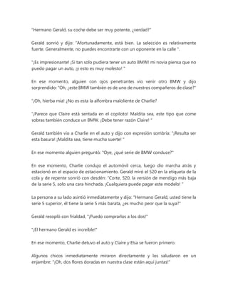 "Hermano Gerald, su coche debe ser muy potente, ¿verdad?"
Gerald sonrió y dijo: “Afortunadamente, está bien. La selección es relativamente
fuerte. Generalmente, no puedes encontrarte con un oponente en la calle ".
"¡Es impresionante! ¡Si tan solo pudiera tener un auto BMW! mi novia piensa que no
puedo pagar un auto, ¡y esto es muy molesto! "
En ese momento, alguien con ojos penetrantes vio venir otro BMW y dijo
sorprendido: "Oh, ¿este BMW también es de uno de nuestros compañeros de clase?"
“¡Oh, hierba mía! ¿No es esta la alfombra maloliente de Charlie?
“¡Parece que Claire está sentada en el copiloto! Maldita sea, este tipo que come
sobras también conduce un BMW. ¡Debe tener razón Claire! "
Gerald también vio a Charlie en el auto y dijo con expresión sombría: “¡Resulta ser
esta basura! ¡Maldita sea, tiene mucha suerte! "
En ese momento alguien preguntó: "Oye, ¿qué serie de BMW conduce?"
En ese momento, Charlie condujo el automóvil cerca, luego dio marcha atrás y
estacionó en el espacio de estacionamiento. Gerald miró el 520 en la etiqueta de la
cola y de repente sonrió con desdén: “Corte, 520, la versión de mendigo más baja
de la serie 5, solo una cara hinchada. ¡Cualquiera puede pagar este modelo! "
La persona a su lado asintió inmediatamente y dijo: "Hermano Gerald, usted tiene la
serie 5 superior, él tiene la serie 5 más barata, ¿es mucho peor que la suya?"
Gerald resopló con frialdad, "¡Puedo comprarlos a los dos!"
"¡El hermano Gerald es increíble!"
En ese momento, Charlie detuvo el auto y Claire y Elsa se fueron primero.
Algunos chicos inmediatamente miraron directamente y los saludaron en un
enjambre: "¡Oh, dos flores doradas en nuestra clase están aquí juntas!"
 