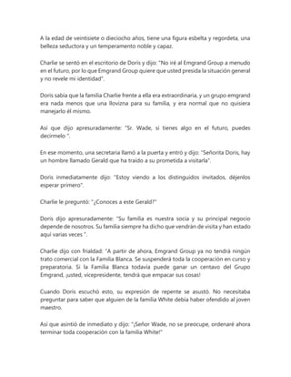 A la edad de veintisiete o dieciocho años, tiene una figura esbelta y regordeta, una
belleza seductora y un temperamento noble y capaz.
Charlie se sentó en el escritorio de Doris y dijo: "No iré al Emgrand Group a menudo
en el futuro, por lo que Emgrand Group quiere que usted presida la situación general
y no revele mi identidad".
Doris sabía que la familia Charlie frente a ella era extraordinaria, y un grupo emgrand
era nada menos que una llovizna para su familia, y era normal que no quisiera
manejarlo él mismo.
Así que dijo apresuradamente: “Sr. Wade, si tienes algo en el futuro, puedes
decírmelo ".
En ese momento, una secretaria llamó a la puerta y entró y dijo: "Señorita Doris, hay
un hombre llamado Gerald que ha traído a su prometida a visitarla".
Doris inmediatamente dijo: "Estoy viendo a los distinguidos invitados, déjenlos
esperar primero".
Charlie le preguntó: "¿Conoces a este Gerald?"
Doris dijo apresuradamente: “Su familia es nuestra socia y su principal negocio
depende de nosotros. Su familia siempre ha dicho que vendrán de visita y han estado
aquí varias veces ”.
Charlie dijo con frialdad: “A partir de ahora, Emgrand Group ya no tendrá ningún
trato comercial con la Familia Blanca. Se suspenderá toda la cooperación en curso y
preparatoria. Si la Familia Blanca todavía puede ganar un centavo del Grupo
Emgrand, ¡usted, vicepresidente, tendrá que empacar sus cosas!
Cuando Doris escuchó esto, su expresión de repente se asustó. No necesitaba
preguntar para saber que alguien de la familia White debía haber ofendido al joven
maestro.
Así que asintió de inmediato y dijo: "¡Señor Wade, no se preocupe, ordenaré ahora
terminar toda cooperación con la familia White!"
 