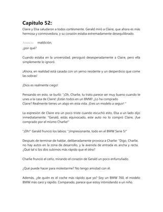 Capítulo 52:
Claire y Elsa saludaron a todos cortésmente. Gerald miró a Claire, que ahora es más
hermosa y conmovedora, y su corazón estaba extremadamente desequilibrado.
Anuncio maldición,
¿por qué?
Cuando estaba en la universidad, persiguió desesperadamente a Claire, pero ella
simplemente lo ignoró.
¡Ahora, en realidad está casada con un yerno residente y un desperdicio que come
las sobras!
¡Dios es realmente ciego!
Pensando en esto, se burló: “¡Oh, Charlie, tu trato parece ser muy bueno cuando te
unes a la casa de Claire! ¡Están todos en un BMW! ¿Lo ha comprado
Claire? Realmente tienes un atajo en esta vida. ¡Eres un modelo a seguir! "
La expresión de Claire era un poco triste cuando escuchó esto, Elsa a un lado dijo
inmediatamente: "Gerald, estás equivocado, este auto no lo compró Claire, ¡fue
comprado por el mismo Charlie!"
"¡Oh!" Gerald frunció los labios: "¡Impresionante, todo en el BMW Serie 5!"
Después de terminar de hablar, deliberadamente provoca a Charlie: “Digo, Charlie,
no hay autos en la zona de desarrollo, y la avenida de entrada es ancha y recta.
¿Qué tal si los dos subimos más rápido que el otro?
Charlie frunció el ceño, mirando el corazón de Gerald un poco enfurruñado.
¿Qué puede hacer para molestarme? No tengo amistad con él.
Además, ¿de quién es el coche más rápido que yo? Soy un BMW 760, el modelo
BMW más caro y rápido. Comparado, parece que estoy intimidando a un niño.
 