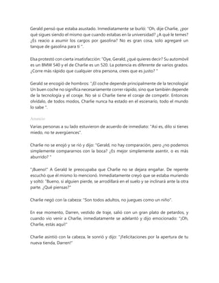 Gerald pensó que estaba asustado. Inmediatamente se burló: “Oh, dije Charlie, ¿por
qué sigues siendo el mismo que cuando estabas en la universidad? ¿A qué le temes?
¿Es reacio a asumir los cargos por gasolina? No es gran cosa, solo agregaré un
tanque de gasolina para ti ".
Elsa protestó con cierta insatisfacción: “Oye, Gerald, ¿qué quieres decir? Su automóvil
es un BMW 540 y el de Charlie es un 520. La potencia es diferente de varios grados.
¿Corre más rápido que cualquier otra persona, crees que es justo? "
Gerald se encogió de hombros: “¡El coche depende principalmente de la tecnología!
Un buen coche no significa necesariamente correr rápido, sino que también depende
de la tecnología y el coraje. No sé si Charlie tiene el coraje de competir. Entonces
olvídalo, de todos modos, Charlie nunca ha estado en el escenario, todo el mundo
lo sabe ".
Anuncio
Varias personas a su lado estuvieron de acuerdo de inmediato: "Así es, dilo si tienes
miedo, no te avergüences".
Charlie no se enojó y se rió y dijo: “Gerald, no hay comparación, pero ¿no podemos
simplemente compararnos con la boca? ¿Es mejor simplemente asentir, o es más
aburrido? "
"¡Bueno!" A Gerald le preocupaba que Charlie no se dejara engañar. De repente
escuchó que él mismo lo mencionó. Inmediatamente creyó que se estaba muriendo
y soltó: “Bueno, si alguien pierde, se arrodillará en el suelo y se inclinará ante la otra
parte. ¿Qué piensas?"
Charlie negó con la cabeza: "Son todos adultos, no juegues como un niño".
En ese momento, Darren, vestido de traje, salió con un gran plato de petardos, y
cuando vio venir a Charlie, inmediatamente se adelantó y dijo emocionado: "¡Oh,
Charlie, estás aquí!"
Charlie asintió con la cabeza, le sonrió y dijo: "¡Felicitaciones por la apertura de tu
nueva tienda, Darren!"
 