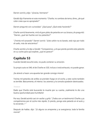 Darren sonrió y dijo: "¡Gracias, hermano!"
Gerald dijo fríamente en este momento: "Charlie, no cambies de tema, dime, ¿de qué
color crees que es apropiado?"
Darren preguntó con curiosidad: “¿Qué pasa? ¿Qué estás haciendo?"
Charlie sonrió levemente, miró el gran plato de petardos en sus brazos y le preguntó:
"Darren, ¿qué tan fuertes son tus petardos?"
"¡Treinta mil sonando!" Darren sonrió: "¡Este cañón no es barato, está rojo por todo
el suelo, más de seiscientos!"
Charlie asintió y le dijo a Gerald: "Comparemos, y el que pierda pondrá este petardo
en su coche para que explote, ¿qué te parece?"
Capítulo 53
Cuando Gerald escuchó esto, no pudo contener su emoción.
Su propio auto es 540, el de Charlie es 520, incluso si está exhausto, no puede ganar.
¡Se atrevió a hacer una apuesta tan grande consigo mismo!
Treinta mil petardos de anillos se prenden fuego en el coche, y este coche también
es terrible. Básicamente, el interior, los asientos y la consola quedarán destrozados.
Anuncio
Dado que Charlie está buscando la muerte por su cuenta, ¡realmente le dio una
buena oportunidad para humillarlo!
Por eso, Gerald asintió casi sin vacilar y gritó: “¡Todos son un testimonio! Charlie y yo
competiremos por el coche más rápido. Si pierdo, pongo este petardo en el auto y
lo enciendo. ! "
Después de hablar, dijo: "¡Si alguno se arrepiente y se avergüenza, toda la familia
morirá!"
 