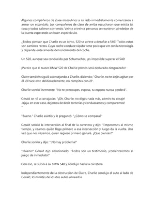 Algunos compañeros de clase masculinos a su lado inmediatamente comenzaron a
armar un escándalo. Los compañeros de clase de arriba escucharon que existía tal
cosa y todos salieron corriendo. Veinte o treinta personas se reunieron alrededor de
la puerta esperando un buen espectáculo.
¿Todos piensan que Charlie es un tonto, 520 se atreve a desafiar a 540? Todos estos
son caminos rectos. Cuyo coche conduce rápido tiene poco que ver con la tecnología
y depende enteramente del rendimiento del coche.
Un 520, aunque sea conducido por Schumacher, ¡es imposible superar el 540!
¡Parece que el nuevo BMW 520 de Charlie pronto será declarado desguazado!
Claire también siguió aconsejando a Charlie, diciendo: "Charlie, no te dejes agitar por
él, él hace esto deliberadamente, no compitas con él".
Charlie sonrió levemente: "No te preocupes, esposa, tu esposo nunca perderá".
Gerald se rió a carcajadas: “¡Oh, Charlie, no digas nada más, admiro tu coraje!
Jajaja, en este caso, dejemos de decir tonterías y conduzcamos y comparemos!
"
"Bueno." Charlie asintió y le preguntó: "¿Cómo se compara?"
Gerald señaló la intersección al final de la carretera y dijo: “Empecemos al mismo
tiempo, y veamos quién llega primero a esa intersección y luego da la vuelta. Una
vez que nos vayamos, quien regrese primero ganará. ¿Qué piensas?"
Charlie sonrió y dijo: "¡No hay problema!"
"¡Bueno!" Gerald dijo emocionado: "Todos son un testimonio, ¡comenzaremos el
juego de inmediato!"
Con eso, se subió a su BMW 540 y condujo hacia la carretera.
Independientemente de la obstrucción de Claire, Charlie condujo el auto al lado de
Gerald, los frentes de los dos autos alineados.
 