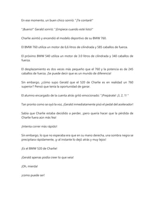 En ese momento, un buen chico sonrió: "¡Te contaré!"
"¡Bueno!" Gerald sonrió: "¡Empiece cuando esté listo!"
Charlie asintió y encendió el modelo deportivo de su BMW 760.
El BMW 760 utiliza un motor de 6,6 litros de cilindrada y 585 caballos de fuerza.
El próximo BMW 540 utiliza un motor de 3.0 litros de cilindrada y 340 caballos de
fuerza.
El desplazamiento es dos veces más pequeño que el 760 y la potencia es de 245
caballos de fuerza. ¡Se puede decir que es un mundo de diferencia!
Sin embargo, ¿cómo supo Gerald que el 520 de Charlie es en realidad un 760
superior? Pensó que tenía la oportunidad de ganar.
El alumno encargado de la cuenta atrás gritó emocionado: “¡Prepárate! ¡3, 2, 1! "
Tan pronto como se oyó la voz, ¡Gerald inmediatamente pisó el pedal del acelerador!
Sabía que Charlie estaba decidido a perder, ¡pero quería hacer que la pérdida de
Charlie fuera aún más fea!
¡Intenta correr más rápido!
Sin embargo, lo que no esperaba era que en su mano derecha, una sombra negra se
precipitara rápidamente, ¡y al instante lo dejó atrás y muy lejos!
¡Es el BMW 520 de Charlie!
¡Gerald apenas podía creer lo que veía!
¡Oh, mierda!
¡como puede ser!
 