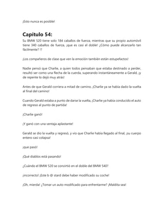 ¡Esto nunca es posible!
Capítulo 54:
Su BMW 520 tiene solo 184 caballos de fuerza, mientras que su propio automóvil
tiene 340 caballos de fuerza, ¡que es casi el doble! ¿Cómo puede alcanzarlo tan
fácilmente? !?
¡Los compañeros de clase que ven la emoción también están estupefactos!
Nadie pensó que Charlie, a quien todos pensaban que estaba destinado a perder,
resultó ser como una flecha de la cuerda, superando instantáneamente a Gerald, ¡y
de repente lo dejó muy atrás!
Antes de que Gerald corriera a mitad de camino, ¡Charlie ya se había dado la vuelta
al final del camino!
Cuando Gerald estaba a punto de darse la vuelta, ¡Charlie ya había conducido el auto
de regreso al punto de partida!
¡Charlie ganó!
¡Y ganó con una ventaja aplastante!
Gerald se dio la vuelta y regresó, y vio que Charlie había llegado al final, ¡su cuerpo
entero casi colapsa!
¡que pasó!
¡Qué diablos está pasando!
¿Cuándo el BMW 520 se convirtió en el doble del BMW 540?
¡incorrecto! ¡Este b @ stard debe haber modificado su coche!
¡Oh, mierda! ¿Tomar un auto modificado para enfrentarme? ¡Maldita sea!
 