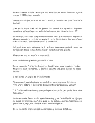 Para ser honesto, acababa de comprar este automóvil por menos de un mes y gastó
más de 700,000 antes y después.
Si realmente arrojas petardos de 30.000 anillos y los enciendes, ¡este coche será
terrible!
¡Este es su propio auto! Por lo general, no permite que aparezcan pequeños
rasguños o polvo, así que ¿por qué estaría dispuesto a arrojar petardos en él?
Sin embargo, con tantos compañeros mirándolo, ahora que obviamente ha perdido
el apoyo popular, si continúa perseverando en la desvergüenza, los compañeros
definitivamente no se llevarán bien con él en el futuro.
Incluso dirán en todas partes que había perdido el juego y que preferiría cargar con
la maldición de que toda la familia murió y nunca honraría la apuesta.
Al pensar en esto, su corazón se estremeció.
Si no enciendes los petardos, ¡arruinarás tu fama!
En ese momento, Charlie dijo de repente: “Gerald, todos son compañeros de clase.
No puedes estar bromeando. Tu coche es bastante caro. Si no quieres, no debes
apostar ".
Gerald exhaló un suspiro de alivio al instante.
Sin embargo, los estudiantes de los alrededores inmediatamente discutieron:
“¡Oh! Charlie todavía es corpulento. ¡Es realmente vergonzoso ver a Gerald! "
"¡Si! Charlie se dio cuenta de que no podía permitirse perder, ¡así que le dio un paso
hacia abajo! "
La autoestima de Gerald estalló repentinamente y gritó: “¿A quién diablos dijo que
no puedo permitirme perder? ¿Qué pasa con los petardos, dámelos! ¡Como puedo
permitirme el juego, naturalmente puedo permitirme perder! "
En ese momento, Charlie se secó una sonrisa en la comisura de la boca.
 