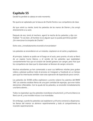 Capítulo 55
Gerald ha perdido la cabeza en este momento.
No quería ser aplastado por la basura de Charlie frente a sus compañeros de clase.
Así que volvió su mente, tomó los petardos de las manos de Darren y los arrojó
directamente a su auto.
Después de eso, tomó el mechero, agarró la mecha de los petardos y dijo con
frialdad: “Te ves bien. ¡El hombre no es alguien que no pueda permitirse perder!
¡Sin mencionar la simpatía de Charlie! "
Dicho esto, ¡inmediatamente encendió el encendedor!
Los petardos se encendieron en un instante, crepitaron en el coche y explotaron.
Al principio, todavía se podía ver el fuego en el auto, pero pronto, el auto se llenó
de un espeso humo blanco, y el sonido de los petardos que explotaban
constantemente hizo que el corazón de Gerald goteara con sangre, pero hizo que
los compañeros de clase que lo observaban se llenaran de sangre. emoción.
Muchos estudiantes ya han comenzado a sacar sus teléfonos móviles para grabar
videos y planean publicar todo el proceso en Instagram y Facebook en un tiempo
para que los internautas también vean esta operación de espectáculo poco común.
Los petardos de 30.000 anillos explotaron y pronto volaron los asientos del BMW
540. Los asientos estaban llenos de una gran cantidad de esponjas, que eran todos
elementos inflamables. Con la ayuda de los petardos, se encendió inmediatamente
una llama abierta ...
Todos no esperaban que los petardos incendiaran el automóvil, y el humo blanco se
llenó con él, y era invisible incluso si se incendiaba.
Sin embargo, cuando los petardos casi explotaron y el humo comenzó a dispersarse,
las llamas del interior se abrieron repentinamente y todo el compartimento se
incendió repentinamente.
 
