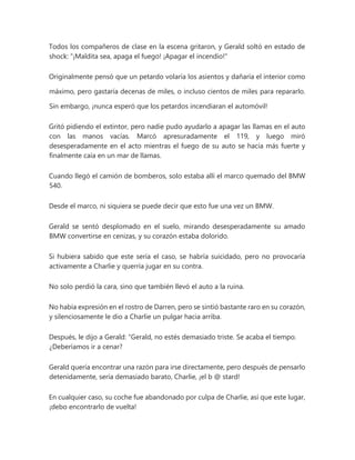Todos los compañeros de clase en la escena gritaron, y Gerald soltó en estado de
shock: “¡Maldita sea, apaga el fuego! ¡Apagar el incendio!"
Originalmente pensó que un petardo volaría los asientos y dañaría el interior como
máximo, pero gastaría decenas de miles, o incluso cientos de miles para repararlo.
Sin embargo, ¡nunca esperó que los petardos incendiaran el automóvil!
Gritó pidiendo el extintor, pero nadie pudo ayudarlo a apagar las llamas en el auto
con las manos vacías. Marcó apresuradamente el 119, y luego miró
desesperadamente en el acto mientras el fuego de su auto se hacía más fuerte y
finalmente caía en un mar de llamas.
Cuando llegó el camión de bomberos, solo estaba allí el marco quemado del BMW
540.
Desde el marco, ni siquiera se puede decir que esto fue una vez un BMW.
Gerald se sentó desplomado en el suelo, mirando desesperadamente su amado
BMW convertirse en cenizas, y su corazón estaba dolorido.
Si hubiera sabido que este sería el caso, se habría suicidado, pero no provocaría
activamente a Charlie y querría jugar en su contra.
No solo perdió la cara, sino que también llevó el auto a la ruina.
No había expresión en el rostro de Darren, pero se sintió bastante raro en su corazón,
y silenciosamente le dio a Charlie un pulgar hacia arriba.
Después, le dijo a Gerald: “Gerald, no estés demasiado triste. Se acaba el tiempo.
¿Deberíamos ir a cenar?
Gerald quería encontrar una razón para irse directamente, pero después de pensarlo
detenidamente, sería demasiado barato, Charlie, ¡el b @ stard!
En cualquier caso, su coche fue abandonado por culpa de Charlie, así que este lugar,
¡debo encontrarlo de vuelta!
 