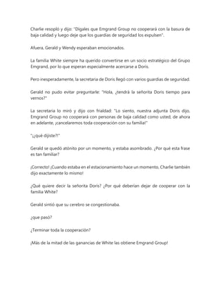 Charlie resopló y dijo: "Dígales que Emgrand Group no cooperará con la basura de
baja calidad y luego deje que los guardias de seguridad los expulsen".
Afuera, Gerald y Wendy esperaban emocionados.
La familia White siempre ha querido convertirse en un socio estratégico del Grupo
Emgrand, por lo que esperan especialmente acercarse a Doris.
Pero inesperadamente, la secretaria de Doris llegó con varios guardias de seguridad.
Gerald no pudo evitar preguntarle: "Hola, ¿tendrá la señorita Doris tiempo para
vernos?"
La secretaria lo miró y dijo con frialdad: "Lo siento, nuestra adjunta Doris dijo,
Emgrand Group no cooperará con personas de baja calidad como usted, de ahora
en adelante, ¡cancelaremos toda cooperación con su familia!"
"¡¿qué dijiste?!"
Gerald se quedó atónito por un momento, y estaba asombrado. ¿Por qué esta frase
es tan familiar?
¡Correcto! ¡Cuando estaba en el estacionamiento hace un momento, Charlie también
dijo exactamente lo mismo!
¿Qué quiere decir la señorita Doris? ¿Por qué deberían dejar de cooperar con la
familia White?
Gerald sintió que su cerebro se congestionaba.
¿que pasó?
¿Terminar toda la cooperación?
¡Más de la mitad de las ganancias de White las obtiene Emgrand Group!
 