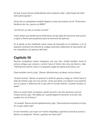 Así que se puso de pie, pretendiendo estar tranquilo y dijo: “¿Qué tengo de triste?
Solo quería apostar ".
Varios de sus compañeros también llegaron a estar de acuerdo con él: "El hermano
Gerald es tan rico, ¿qué es un BMW?"
"¡Si! Para él, ¡es solo un scooter normal! "
Todos sabían que Gerald quería enfrentarse, así que dejó de mencionar este asunto
y siguió a Darren para prepararse para la ceremonia de apertura.
En la tienda se han habilitado varias mesas de banquete en el vestíbulo, y en el
pequeño escenario de enfrente se cuelgan pancartas celebrando el reencuentro de
los compañeros y la apertura del hotel.
Capítulo 56
Muchos compañeros dieron obsequios uno tras otro. Charlie también tomó la
pintura antigua que compró y caminó hacia el frente más cerca de Darren y dijo:
"Felicitaciones Darren, este es un pequeño regalo de apertura de Claire y yo".
Claire también sonrió y dijo: "¡Darren, felicitaciones y te deseo mucho dinero!"
"Gracias Gracias." Darren se apresuró a darle las gracias y luego se inclinó hacia el
oído de Charlie y dijo con una sonrisa: “¡Creo que tienes una relación muy estrecha
con tu esposa, a diferencia de lo que dice el mundo exterior! ¿Cuándo tendrás un
bebé? "
Claire no pudo evitar sonrojarse cuando escuchó a las dos personas susurrar.
Charlie sonrió y dijo: “No hables así. Cuando llegue el momento, te lo diré. ¡No
puedes vivir sin el dinero! "
"¡Es verdad!" Darren asintió repetidamente y dijo: "¡Para entonces envolveré a mi hijo
en un gran sobre rojo!"
En ese momento, una mujer con mucho maquillaje y apariencia normal se acercó a
Darren y le preguntó: "Darren, ¿quiénes son estos dos?"
 