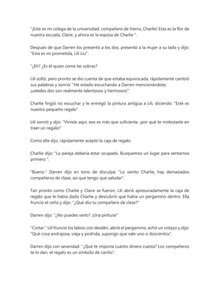 “¡Este es mi colega de la universidad, compañero de hierro, Charlie! Esta es la flor de
nuestra escuela, Claire, y ahora es la esposa de Charlie ".
Después de que Darren los presentó a los dos, presentó a la mujer a su lado y dijo:
"Esta es mi prometida, Lili Liu".
“¿Eh? ¿Es él quien come las sobras?
Lili soltó, pero pronto se dio cuenta de que estaba equivocada, rápidamente cambió
sus palabras y sonrió: "He estado escuchando a Darren mencionándote,
¡ustedes dos son realmente talentosos y hermosos!"
Charlie fingió no escuchar y le entregó la pintura antigua a Lili, diciendo: "Este es
nuestro pequeño regalo".
Lili sonrió y dijo: "Viniste aquí, eso es más que suficiente, ¡por qué te molestaste en
traer un regalo!"
Como ella dijo, rápidamente aceptó la caja de regalo.
Charlie dijo: “La pareja debería estar ocupada. Busquemos un lugar para sentarnos
primero ".
"Bueno." Darren dijo en tono de disculpa: "Lo siento Charlie, hay demasiados
compañeros de clase, así que tengo que saludar".
Tan pronto como Charlie y Claire se fueron, Lili abrió apresuradamente la caja de
regalo que le había dado Charlie y descubrió que había un pergamino dentro. Ella
frunció el ceño y dijo: "¿Qué dio tu compañero de clase?"
Darren dijo: “¿No puedes verlo? ¡Una pintura!"
"Cortar." Lili frunció los labios con desdén, abrió el pergamino, echó un vistazo y dijo:
"Qué cosa andrajosa, vieja y podrida, supongo que vale uno o doscientos".
Darren dijo con severidad: "¿Qué te importa cuánto dinero cuesta? Los compañeros
te lo dan, el regalo es un símbolo de cariño".
 