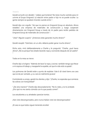 Anuncio
Gerald se burló con desdén: “¿Sabes qué tontería? No tiene mucho sentido para mí
unirme al Grupo Emgrand. La relación entre padre e hijo no se puede ocultar. La
gente siempre se quedará mirando cuando entro ".
Gerald dijo con orgullo: “Así que no pienso en Emgrand Group en absoluto. Ahora
establecí una empresa de materiales de construcción y luego cooperaré
directamente con Emgrand Group a través de mi padre para recibir pedidos de
Emgrand Group de materiales de construcción ".
"¡Veo!" Alguien suspiró: "¿Entonces estás ganando mucho dinero?"
Gerald resopló: "Está bien, en un año, debería poder ganar mucho dinero".
Dicho esto, miró deliberadamente a Charlie y le preguntó: “Charlie, ¿qué haces
ahora? ¿No es porque has estado lavando ropa y cocinando después de ser padre?
"
Todos en la mesa se rieron.
Charlie dijo a la ligera: "Además de lavar la ropa y cocinar, también tengo que llevar
a mi esposa al trabajo y masajearle la espalda, así que la vida está ocupada".
Los pulmones de Gerald están a punto de explotar. Este b @ stard tiene una cara
que se da por sentado, ¡y su cara es realmente gruesa!
Controlando su enojo, apretó los dientes y dijo: "¡Charlie, no esperaba que comieras
las sobras con tranquilidad!"
"¿De otra manera?" Charlie dijo descaradamente: “No lo robé, y no lo arrebaté.
¿Por qué no me siento cómodo con lo que puedo comer?
Los estudiantes a su alrededor parecían tontos.
¡Han visto desvergonzados, pero nunca habían visto tan desvergonzados!
¡El caso es que todos siguen teniendo envidia!
 