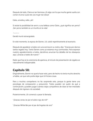 Después de todo, Claire es tan hermosa. ¡Es algo con lo que mucha gente sueña con
comer el arroz suave de una mujer tan diosa!
Celos, envidia y odio, ¡ah!
Si existe la posibilidad de servir a una belleza como Claire, ¿qué significa ser yerno?
¡Ser yerno también es un triunfo en la vida!
Anuncio
Gerald murió estrangulado.
En este momento, la esposa de Darren, Lili, subió repentinamente al escenario.
Después de agradecer a todos con una sonrisa en su rostro, dijo: “Gracias por darnos
tantos regalos hoy. Tanto Darren como yo estamos muy conmovidos. Para expresar
nuestro agradecimiento a todos, decidimos anunciar los detalles de los obsequios
aquí. ¡Gracias a todos de nuevo! "
Dado que hoy es la ceremonia de apertura, el vínculo de presentación de regalos es
naturalmente indispensable.
Capítulo 58:
Originalmente, Darren no quería hacer esto, pero de hecho no tenía mucho derecho
a hablar, así que solo podía dejar que Lili hiciera cosas.
Pero a muchos compañeros no les sorprende esto, porque la gente tiene una
psicología de comparación y presunción. Todos pueden ver quién da qué a
continuación y pueden juzgar cuántos viejos compañeros de clase se han mezclado
después de ingresar a la sociedad.
Posteriormente, Lili comenzó a pasar la llamada.
"¡Gracias Jones Jie por el sobre rojo de mil!"
"¡Gracias White Bei por el par de lingotes de oro!"
 
