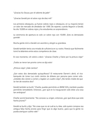 "¡Gracias Xu Oouou por el valiente de jade!"
"¡Gracias Gerald por el sobre rojo de diez mil!"
Los primeros obsequios, ya fueran sobres rojos o obsequios, en su mayoría tenían
un valor de mercado de alrededor de 1.000. De repente, cuando llegaron a Gerald,
les dio 10,000 en sobres rojos y los estudiantes se sorprendieron.
La ceremonia de apertura es solo un sobre rojo con 10,000. ¡Esto es demasiado
grande!
Mucha gente miró a Gerald con asombro y elogió su grandeza.
Gerald también tenía una mirada de suficiencia en su rostro. Parecía que fácilmente
tomó la delantera entre estos compañeros de clase.
En ese momento, Lili volvió a decir: "¡Gracias Charlie y Claire por la pintura vieja!"
¡Todos se rieron tan pronto como se dijo esto!
¿Pintura vieja? ¿Vale cientos?
¿Son estos dos demasiado quisquillosos? El restaurante Darren's abrió, el rico
banquete de Jones Luo costó cientos de dólares por persona para comer solo.
¿Ustedes dos vienen a comer y regalan un cuadro viejo? ¿No tenéis miedo de que
se rían de vosotros dos?
Gerald también se burló: “Charlie, puedes permitirte un BMW 520 y también puedes
permitirte remodelarlo. Entonces, ¿por qué en la inauguración solo diste una cosa
tan andrajosa?
Charlie sonrió levemente: "No conoces su origen, entonces ¿por qué dices que está
hecho jirones?"
Gerald se burló y dijo: “No creas que no sé cuál es tu idea, solo quiero comprar esa
antigua falsa hecha jirones para fingir que es algo bueno, ¡para que la gente no
pueda averiguar cuánto vale! "
 