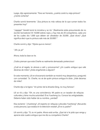Luego, dijo agresivamente: “Para ser honesto, ¿cuánto costó tu vieja pintura?
¿Ciento ochenta?
Charlie sonrió levemente: "¡Esa pintura es más valiosa de lo que suman todos los
presentes hoy!"
"¡Jajajaja!" Gerald tomó la iniciativa y se rió: “¡Realmente estás presumiendo de no
escribir borradores! Di 10,000 sobres rojos, y hay más de 20 compañeros, cada uno
de los cuales dio 1,000 que deben ser alrededor de 20,000. ¿Qué dices? ¿Qué
significa decir que tu pintura vale más de 30.000? ”
Charlie sonrió y dijo: "Dijiste que es menos".
"¡Ah, ja, ja!"
Ahora, toda la clase se ríe.
¡Todos piensan que este Charlie es realmente demasiado pretencioso!
¿Cuál es el regalo, te atreves a salir y provocarme? ¿Un cuadro antiguo que vale
decenas de miles? ¿Estás engañando a alguien?
En este momento, Lili en el escenario también se mostró muy despectiva y preguntó
con curiosidad: “Sr. Charlie, no sé de quién pintura antigua le diste. ¿Vale decenas
de miles?
Charlie dijo a la ligera: "Un pintor de la dinastía Qing, no muy famoso".
Lili se rió y dijo: “Oh, es una coincidencia. Mi padre es un tasador de reliquias
culturales y tiene mucha autoridad. Él es Yuesheng Liu. Conoce las antigüedades.
Debería haber oído hablar de su nombre, ¿verdad?
Elsa exclamó: “¿Yuesheng? ¿El experto en reliquias culturales Yuesheng? ¡Recuerdo
a esta persona, que estaba en la televisión estatal! ¿Él es tu padre?"
Lili sonrió y dijo: “Sí, es mi padre. Ahora está arriba. ¿Qué tal si le pido que venga y
aprecie este cuadro antiguo que me dio su compañero Charlie?
 