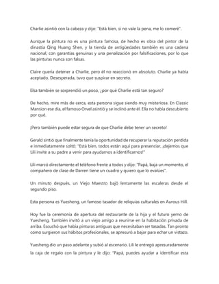 Charlie asintió con la cabeza y dijo: "Está bien, si no vale la pena, me lo comeré".
Aunque la pintura no es una pintura famosa, de hecho es obra del pintor de la
dinastía Qing Huang Shen, y la tienda de antigüedades también es una cadena
nacional, con garantías genuinas y una penalización por falsificaciones, por lo que
las pinturas nunca son falsas.
Claire quería detener a Charlie, pero él no reaccionó en absoluto. Charlie ya había
aceptado. Desesperada, tuvo que suspirar en secreto.
Elsa también se sorprendió un poco, ¿por qué Charlie está tan seguro?
De hecho, mire más de cerca, esta persona sigue siendo muy misteriosa. En Classic
Mansion ese día, el famoso Orvel asintió y se inclinó ante él. Ella no había descubierto
por qué.
¡Pero también puede estar segura de que Charlie debe tener un secreto!
Gerald sintió que finalmente tenía la oportunidad de recuperar la reputación perdida
e inmediatamente soltó: "Está bien, todos están aquí para presenciar, ¡dejemos que
Lili invite a su padre a venir para ayudarnos a identificarnos!"
Lili marcó directamente el teléfono frente a todos y dijo: "Papá, baja un momento, el
compañero de clase de Darren tiene un cuadro y quiero que lo evalúes".
Un minuto después, un Viejo Maestro bajó lentamente las escaleras desde el
segundo piso.
Esta persona es Yuesheng, un famoso tasador de reliquias culturales en Aurous Hill.
Hoy fue la ceremonia de apertura del restaurante de la hija y el futuro yerno de
Yuesheng. También invitó a un viejo amigo a reunirse en la habitación privada de
arriba. Escuchó que había pinturas antiguas que necesitaban ser tasadas. Tan pronto
como surgieron sus hábitos profesionales, se apresuró a bajar para echar un vistazo.
Yuesheng dio un paso adelante y subió al escenario. Lili le entregó apresuradamente
la caja de regalo con la pintura y le dijo: “Papá, puedes ayudar a identificar esta
 