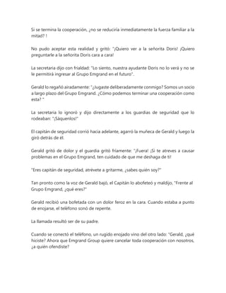 Si se termina la cooperación, ¿no se reduciría inmediatamente la fuerza familiar a la
mitad? !
No pudo aceptar esta realidad y gritó: “¡Quiero ver a la señorita Doris! ¡Quiero
preguntarle a la señorita Doris cara a cara!
La secretaria dijo con frialdad: "Lo siento, nuestra ayudante Doris no lo verá y no se
le permitirá ingresar al Grupo Emgrand en el futuro".
Gerald lo regañó airadamente: “¿Jugaste deliberadamente conmigo? Somos un socio
a largo plazo del Grupo Emgrand. ¿Cómo podemos terminar una cooperación como
esta? "
La secretaria lo ignoró y dijo directamente a los guardias de seguridad que lo
rodeaban: "¡Sáquenlos!"
El capitán de seguridad corrió hacia adelante, agarró la muñeca de Gerald y luego la
giró detrás de él.
Gerald gritó de dolor y el guardia gritó fríamente: “¡Fuera! ¡Si te atreves a causar
problemas en el Grupo Emgrand, ten cuidado de que me deshaga de ti!
"Eres capitán de seguridad, atrévete a gritarme, ¿sabes quién soy?"
Tan pronto como la voz de Gerald bajó, el Capitán lo abofeteó y maldijo, "Frente al
Grupo Emgrand, ¿qué eres?"
Gerald recibió una bofetada con un dolor feroz en la cara. Cuando estaba a punto
de enojarse, el teléfono sonó de repente.
La llamada resultó ser de su padre.
Cuando se conectó el teléfono, un rugido enojado vino del otro lado: “Gerald, ¿qué
hiciste? Ahora que Emgrand Group quiere cancelar toda cooperación con nosotros,
¿a quién ofendiste?
 
