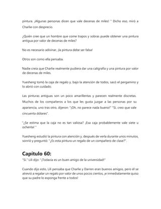 pintura. ¡Algunas personas dicen que vale decenas de miles! " Dicho eso, miró a
Charlie con desprecio.
¿Quién cree que un hombre que come trapos y sobras puede obtener una pintura
antigua por valor de decenas de miles?
No es necesario adivinar, ¡la pintura debe ser falsa!
Otros son como ella pensaba.
Nadie creía que Charlie realmente pudiera dar una caligrafía y una pintura por valor
de decenas de miles.
Yuesheng tomó la caja de regalo y, bajo la atención de todos, sacó el pergamino y
lo abrió con cuidado.
Las pinturas antiguas son un poco amarillentas y parecen realmente discretas.
Muchos de los compañeros a los que les gusta juzgar a las personas por su
apariencia, uno tras otro, dijeron: "¡Oh, no parece nada bueno!" "Sí, creo que vale
cincuenta dólares".
“¿Se estima que la caja no es tan valiosa? ¡Esa caja probablemente vale siete u
ochenta! "
Yuesheng estudió la pintura con atención y, después de verla durante unos minutos,
sonrió y preguntó: "¿Es esta pintura un regalo de un compañero de clase?".
Capítulo 60:
"Si." Lili dijo: "¡Todavía es un buen amigo de la universidad!"
Cuando dijo esto, Lili pensaba que Charlie y Darren eran buenos amigos, pero él se
atrevió a regalar un regalo por valor de unos pocos cientos, ¡e inmediatamente quiso
que su padre lo exponga frente a todos!
 