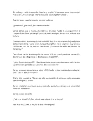 Sin embargo, nadie lo esperaba, Yuesheng suspiró: “¡Parece que es un buen amigo!
Ni siquiera un buen amigo estaría dispuesto a dar algo tan valioso ".
Cuando todos escucharon esto, ¡se sorprendieron!
¿que es eso? ¿precioso? ¿Es cara esta mierda?
Gerald pensó para sí mismo, ¡tu madre es preciosa! Puedo ir a Antique Street a
comprar flores falsas y hacer pis para que parezcan viejas. ¡Parece más real que esta
pintura!
En ese momento, Yuesheng dijo con seriedad: “Este es el verdadero trabajo del pintor
de la dinastía Qing, Huang Shen. Aunque Huang Shen no es un pintor muy famoso,
también es uno de los pintores destacados. ¡Es uno de los ocho excéntricos de
Yangzhou! "
Después de hablar, Yuesheng dijo de nuevo: "Calculo que el precio de transacción
de mercado de esta pintura es de alrededor de 200.000".
"¡¿Más de doscientos mil ?!" Lili estaba atónita, pensó que esta cosa no valía cientos,
¡quién hubiera pensado que valía más de doscientos mil!
Darren se quedó estupefacto y soltó: “¡Oh! Charlie, ¿cómo puedes darme algo tan
caro? Esto es demasiado caro "
Charlie dijo con calma: "Darren, es solo una cuestión de corazón, no te preocupes
demasiado por su precio".
Darren estaba tan conmovido que no esperaba que su buen amigo en la universidad
fuera tan interesante.
Gerald parecía aturdido.
¿Cuál es la situación? ¿Esta mierda vale más de doscientos mil?
Vale más de 200.000. d mn, no es este d mn engaño?
 