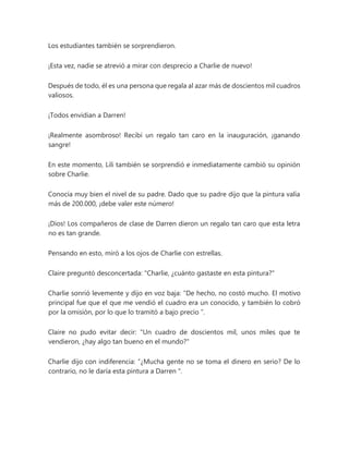 Los estudiantes también se sorprendieron.
¡Esta vez, nadie se atrevió a mirar con desprecio a Charlie de nuevo!
Después de todo, él es una persona que regala al azar más de doscientos mil cuadros
valiosos.
¡Todos envidian a Darren!
¡Realmente asombroso! Recibí un regalo tan caro en la inauguración, ¡ganando
sangre!
En este momento, Lili también se sorprendió e inmediatamente cambió su opinión
sobre Charlie.
Conocía muy bien el nivel de su padre. Dado que su padre dijo que la pintura valía
más de 200.000, ¡debe valer este número!
¡Dios! Los compañeros de clase de Darren dieron un regalo tan caro que esta letra
no es tan grande.
Pensando en esto, miró a los ojos de Charlie con estrellas.
Claire preguntó desconcertada: "Charlie, ¿cuánto gastaste en esta pintura?"
Charlie sonrió levemente y dijo en voz baja: “De hecho, no costó mucho. El motivo
principal fue que el que me vendió el cuadro era un conocido, y también lo cobró
por la omisión, por lo que lo tramitó a bajo precio ”.
Claire no pudo evitar decir: "Un cuadro de doscientos mil, unos miles que te
vendieron, ¿hay algo tan bueno en el mundo?"
Charlie dijo con indiferencia: “¿Mucha gente no se toma el dinero en serio? De lo
contrario, no le daría esta pintura a Darren ".
 