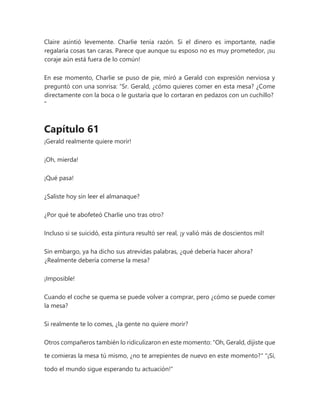 Claire asintió levemente. Charlie tenía razón. Si el dinero es importante, nadie
regalaría cosas tan caras. Parece que aunque su esposo no es muy prometedor, ¡su
coraje aún está fuera de lo común!
En ese momento, Charlie se puso de pie, miró a Gerald con expresión nerviosa y
preguntó con una sonrisa: “Sr. Gerald, ¿cómo quieres comer en esta mesa? ¿Come
directamente con la boca o le gustaría que lo cortaran en pedazos con un cuchillo?
"
Capítulo 61
¡Gerald realmente quiere morir!
¡Oh, mierda!
¡Qué pasa!
¿Saliste hoy sin leer el almanaque?
¿Por qué te abofeteó Charlie uno tras otro?
Incluso si se suicidó, esta pintura resultó ser real, ¡y valió más de doscientos mil!
Sin embargo, ya ha dicho sus atrevidas palabras, ¿qué debería hacer ahora?
¿Realmente debería comerse la mesa?
¡Imposible!
Cuando el coche se quema se puede volver a comprar, pero ¿cómo se puede comer
la mesa?
Si realmente te lo comes, ¿la gente no quiere morir?
Otros compañeros también lo ridiculizaron en este momento: "Oh, Gerald, dijiste que
te comieras la mesa tú mismo, ¿no te arrepientes de nuevo en este momento?" "¡Sí,
todo el mundo sigue esperando tu actuación!"
 
